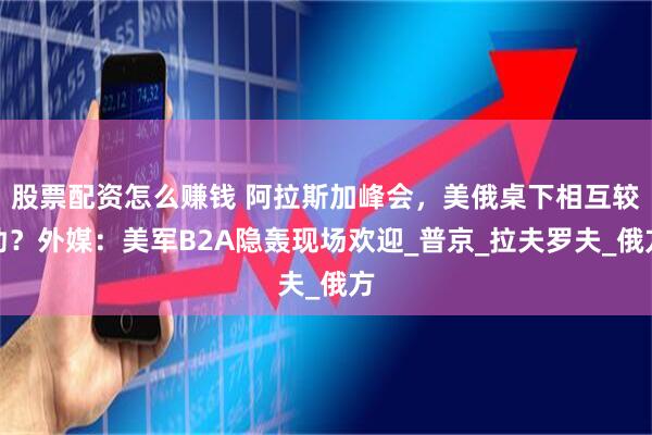 股票配资怎么赚钱 阿拉斯加峰会，美俄桌下相互较劲？外媒：美军B2A隐轰现场欢迎_普京_拉夫罗夫_俄方