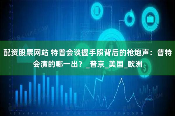 配资股票网站 特普会谈握手照背后的枪炮声：普特会演的哪一出？_普京_美国_欧洲