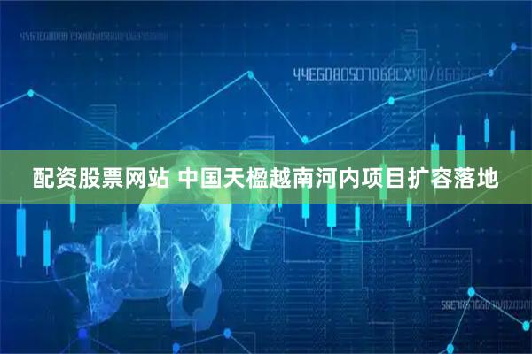 配资股票网站 中国天楹越南河内项目扩容落地