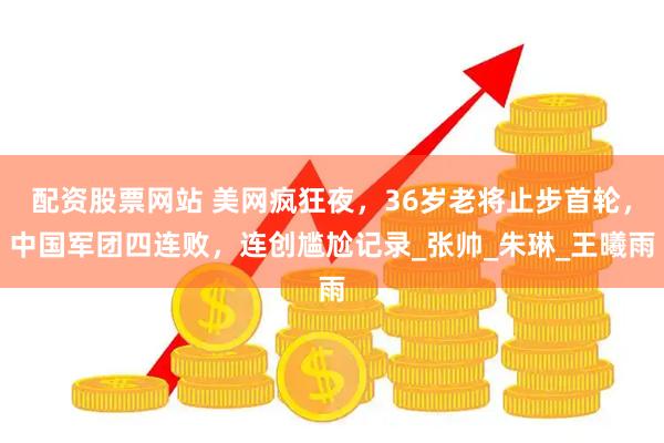 配资股票网站 美网疯狂夜，36岁老将止步首轮，中国军团四连败，连创尴尬记录_张帅_朱琳_王曦雨