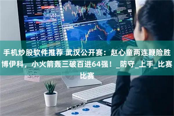 手机炒股软件推荐 武汉公开赛：赵心童两连鞭险胜博伊科，小火箭轰三破百进64强！_防守_上手_比赛