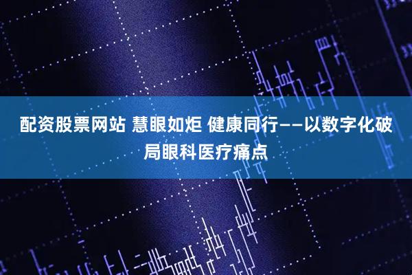 配资股票网站 慧眼如炬 健康同行——以数字化破局眼科医疗痛点