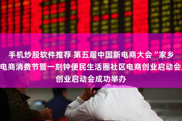 手机炒股软件推荐 第五届中国新电商大会“家乡的礼物”电商消费节暨一刻钟便民生活圈社区电商创业启动会成功举办