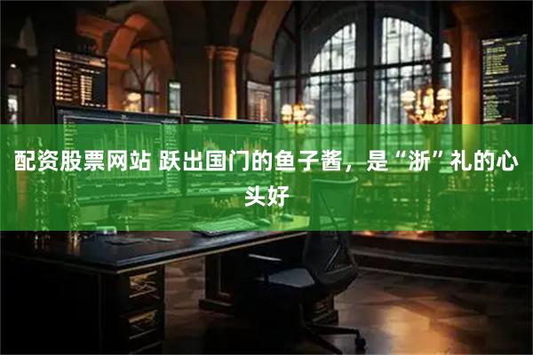配资股票网站 跃出国门的鱼子酱，是“浙”礼的心头好