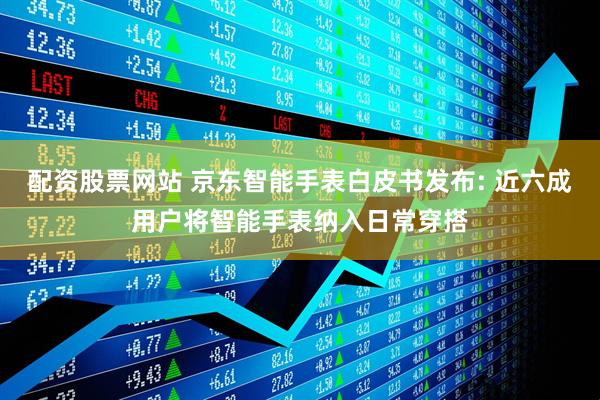 配资股票网站 京东智能手表白皮书发布: 近六成用户将智能手表纳入日常穿搭