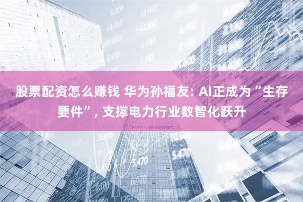 股票配资怎么赚钱 华为孙福友: AI正成为“生存要件”, 支撑电力行业数智化跃升