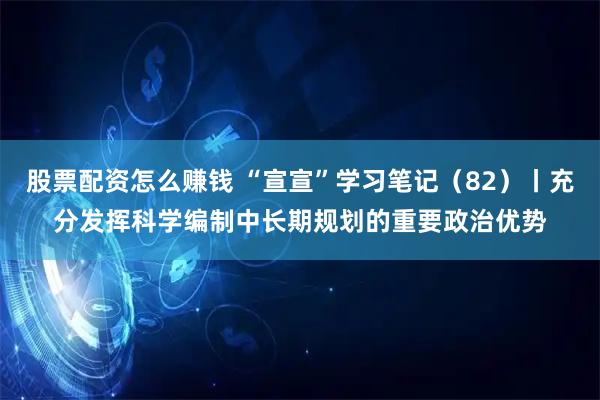 股票配资怎么赚钱 “宣宣”学习笔记(82)丨充分发挥科学编制中长期规划的重要政治优势