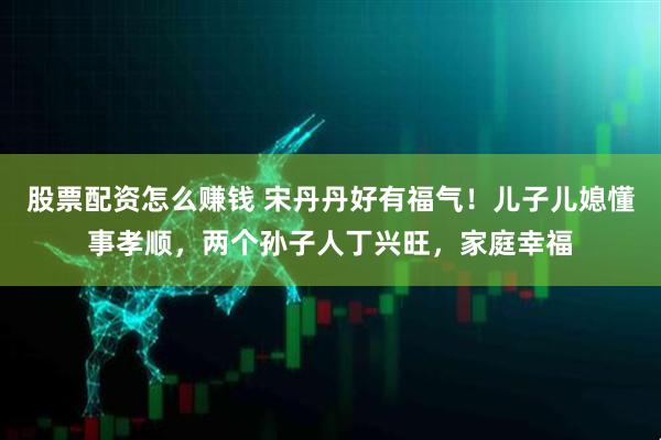 股票配资怎么赚钱 宋丹丹好有福气！儿子儿媳懂事孝顺，两个孙子人丁兴旺，家庭幸福