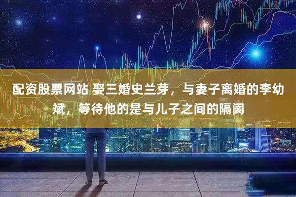 配资股票网站 娶三婚史兰芽，与妻子离婚的李幼斌，等待他的是与儿子之间的隔阂