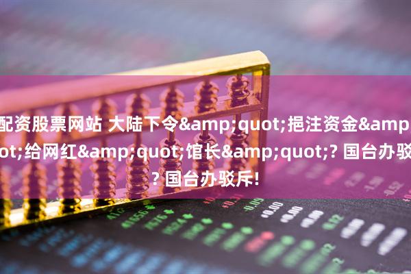 配资股票网站 大陆下令"挹注资金"给网红"馆长"? 国台办驳斥!