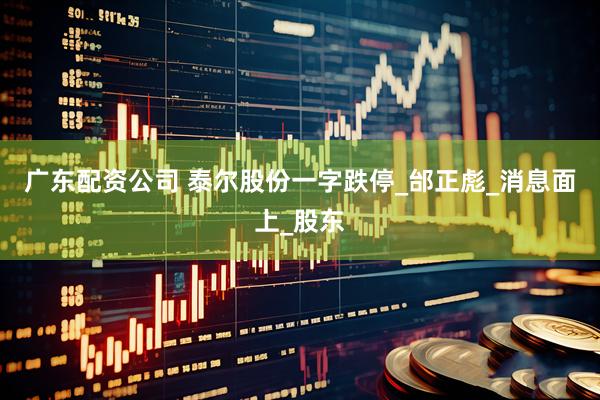 广东配资公司 泰尔股份一字跌停_邰正彪_消息面上_股东