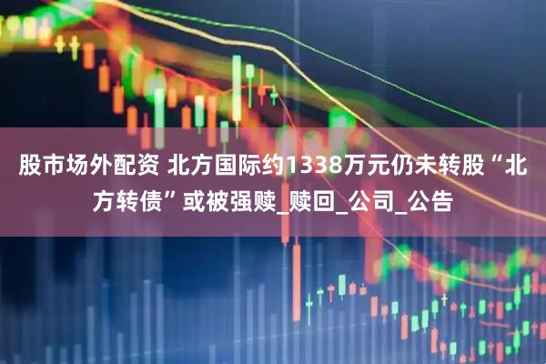 股市场外配资 北方国际约1338万元仍未转股“北方转债”或被强赎_赎回_公司_公告