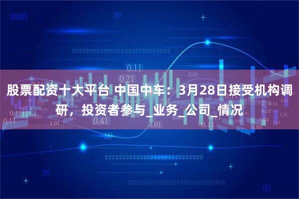 股票配资十大平台 中国中车：3月28日接受机构调研，投资者参与_业务_公司_情况