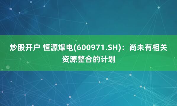 炒股开户 恒源煤电(600971.SH)：尚未有相关资源整合的计划