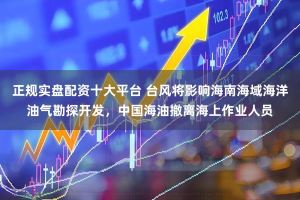 正规实盘配资十大平台 台风将影响海南海域海洋油气勘探开发，中国海油撤离海上作业人员