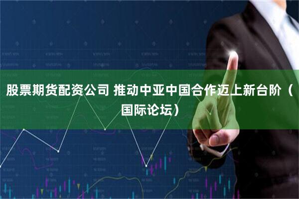股票期货配资公司 推动中亚中国合作迈上新台阶（国际论坛）