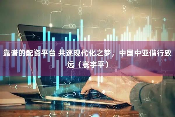 靠谱的配资平台 共逐现代化之梦，中国中亚偕行致远（寰宇平）