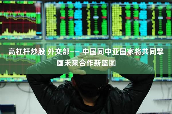 高杠杆炒股 外交部—— 中国同中亚国家将共同擘画未来合作新蓝图
