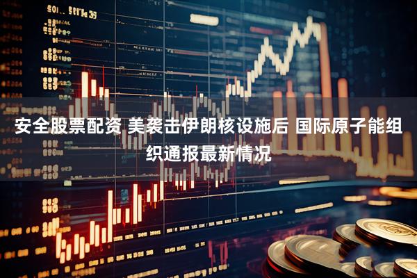 安全股票配资 美袭击伊朗核设施后 国际原子能组织通报最新情况