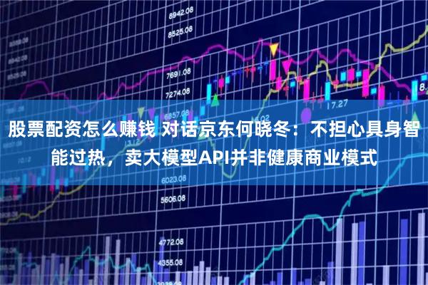 股票配资怎么赚钱 对话京东何晓冬：不担心具身智能过热，卖大模型API并非健康商业模式