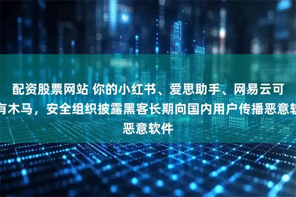 配资股票网站 你的小红书、爱思助手、网易云可能有木马，安全组织披露黑客长期向国内用户传播恶意软件