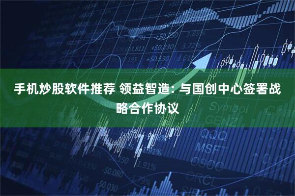手机炒股软件推荐 领益智造: 与国创中心签署战略合作协议