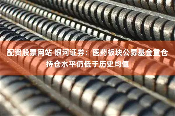 配资股票网站 银河证券：医药板块公募基金重仓持仓水平仍低于历史均值