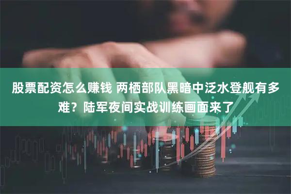 股票配资怎么赚钱 两栖部队黑暗中泛水登舰有多难？陆军夜间实战训练画面来了