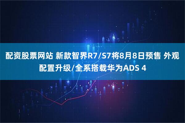 配资股票网站 新款智界R7/S7将8月8日预售 外观配置升级/全系搭载华为ADS 4