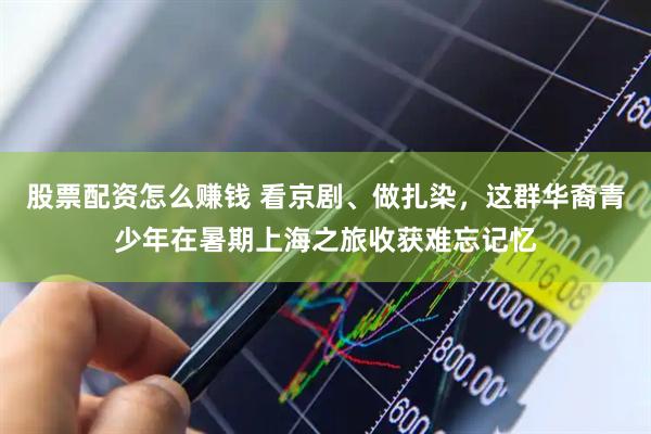 股票配资怎么赚钱 看京剧、做扎染，这群华裔青少年在暑期上海之旅收获难忘记忆