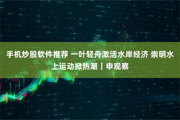 手机炒股软件推荐 一叶轻舟激活水岸经济 崇明水上运动掀热潮｜申观察
