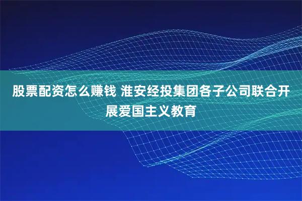 股票配资怎么赚钱 淮安经投集团各子公司联合开展爱国主义教育