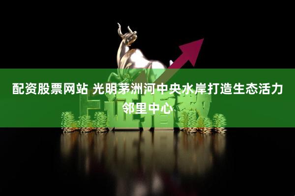 配资股票网站 光明茅洲河中央水岸打造生态活力邻里中心