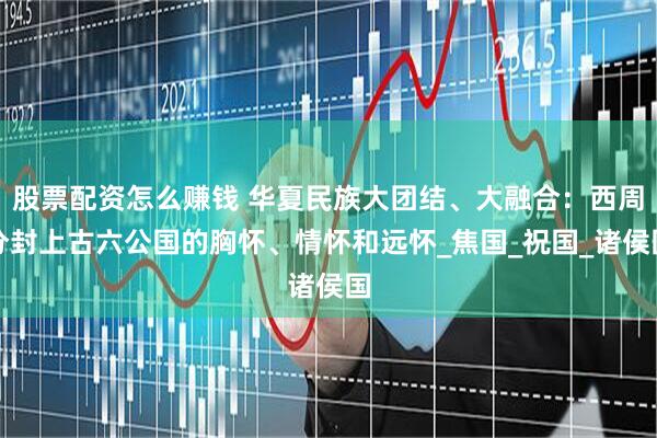 股票配资怎么赚钱 华夏民族大团结、大融合：西周分封上古六公国的胸怀、情怀和远怀_焦国_祝国_诸侯国