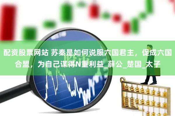 配资股票网站 苏秦是如何说服六国君主，促成六国合盟，为自己谋得N重利益_薛公_楚国_太子