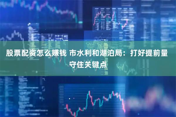 股票配资怎么赚钱 市水利和湖泊局：打好提前量 守住关键点