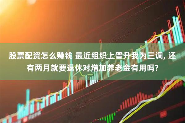股票配资怎么赚钱 最近组织上晋升我为三调, 还有两月就要退休对增加养老金有用吗?