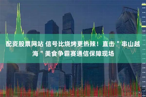 配资股票网站 信号比烧烤更热辣！直击＂串山越海＂美食争霸赛通信保障现场