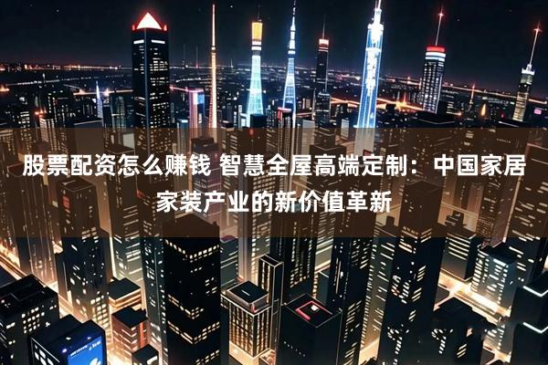 股票配资怎么赚钱 智慧全屋高端定制：中国家居家装产业的新价值革新