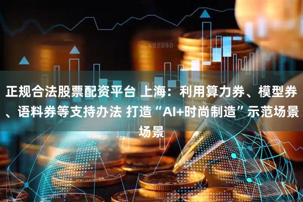 正规合法股票配资平台 上海：利用算力券、模型券、语料券等支持办法 打造“AI+时尚制造”示范场景