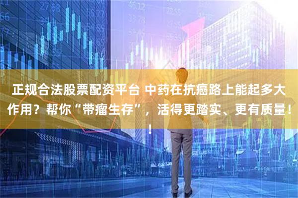 正规合法股票配资平台 中药在抗癌路上能起多大作用？帮你“带瘤生存”，活得更踏实、更有质量！