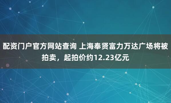 配资门户官方网站查询 上海奉贤富力万达广场将被拍卖，起拍价约12.23亿元