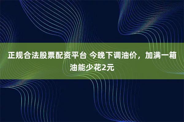 正规合法股票配资平台 今晚下调油价，加满一箱油能少花2元