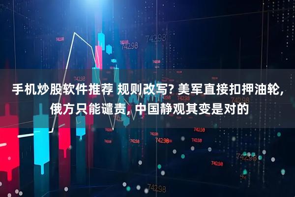 手机炒股软件推荐 规则改写? 美军直接扣押油轮, 俄方只能谴责, 中国静观其变是对的