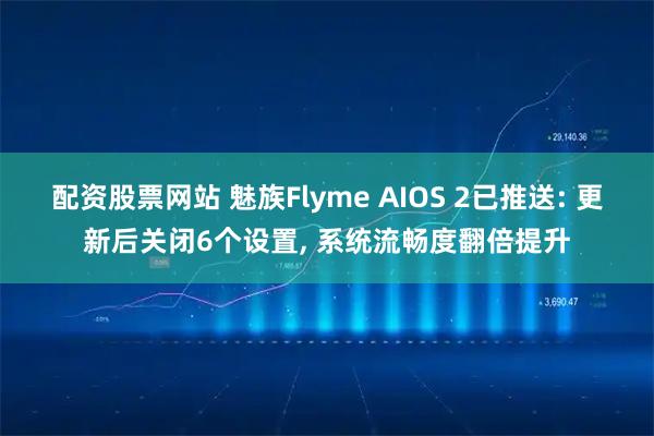 配资股票网站 魅族Flyme AIOS 2已推送: 更新后关闭6个设置, 系统流畅度翻倍提升