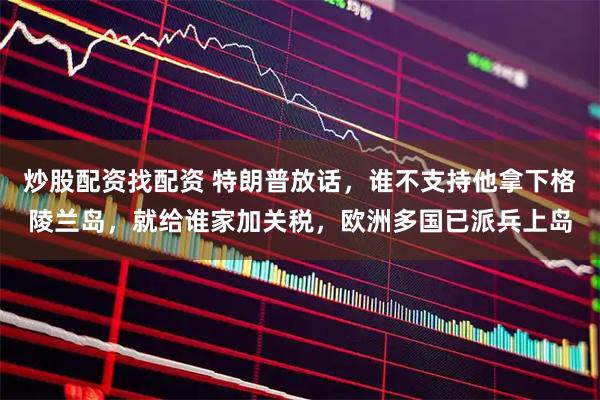 炒股配资找配资 特朗普放话，谁不支持他拿下格陵兰岛，就给谁家加关税，欧洲多国已派兵上岛