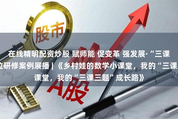 在线精明配资炒股 赋师能 促变革 强发展·“三课三题”教师岗位研修案例展播 | 《乡村娃的数学小课堂，我的“三课三题”成长路》