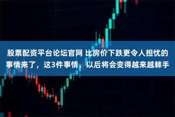 股票配资平台论坛官网 比房价下跌更令人担忧的事情来了，这3件事情，以后将会变得越来越棘手